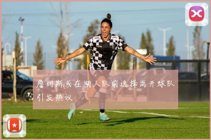 詹姆斯或在湖人队前选择离开球队引发热议