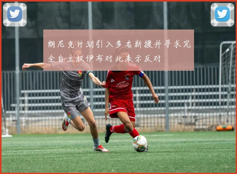 朗尼克计划引入多名新援并寻求完全自主权伊布对此表示反对