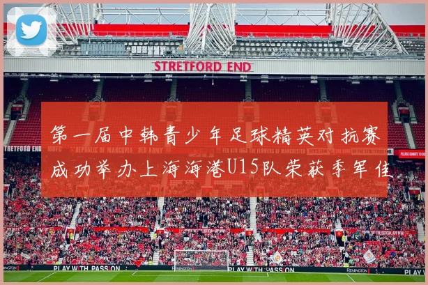 第一届中韩青少年足球精英对抗赛成功举办上海海港U15队荣获季军佳绩