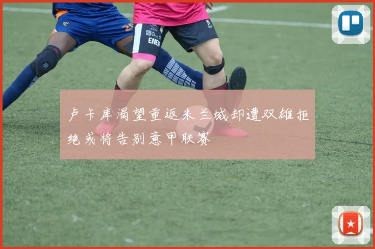 卢卡库渴望重返米兰城却遭双雄拒绝或将告别意甲联赛