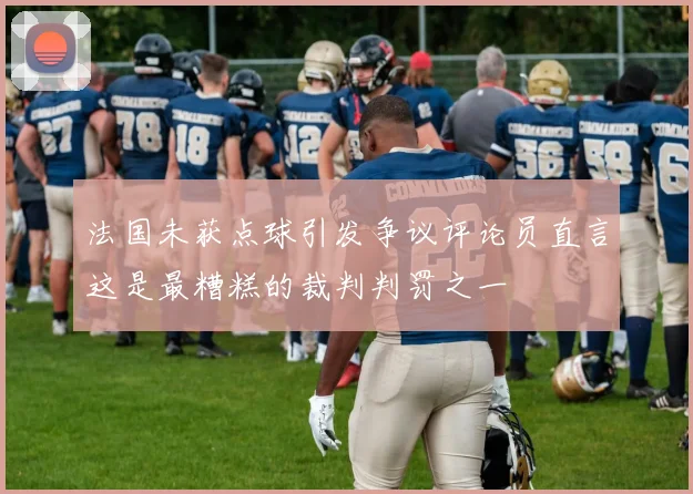 法国未获点球引发争议评论员直言这是最糟糕的裁判判罚之一