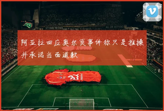 阿亚拉回应奥尔莫事件称只是推搡并承诺当面道歉
