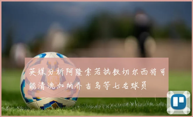 英媒分析阿隆索若执教切尔西将可能清洗加纳乔吉乌等七名球员