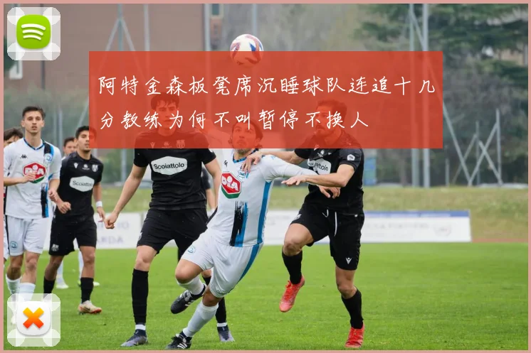 阿特金森板凳席沉睡球队连追十几分教练为何不叫暂停不换人