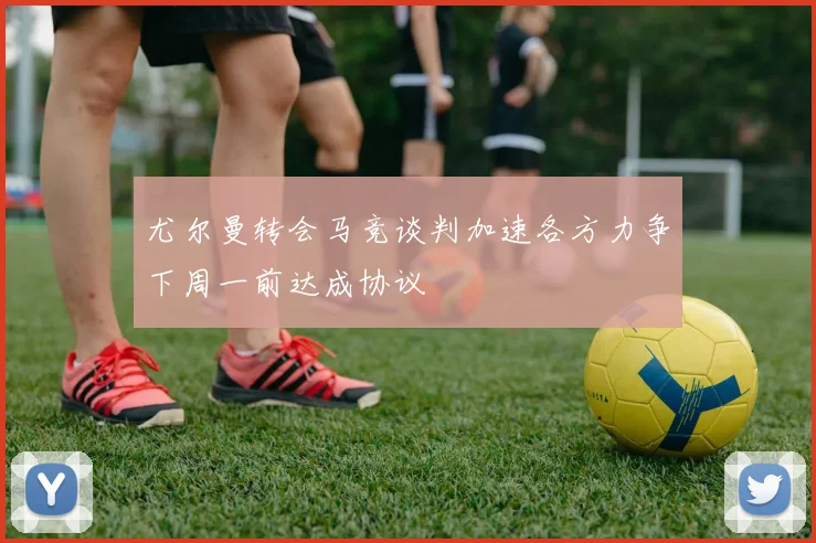 尤尔曼转会马竞谈判加速各方力争下周一前达成协议