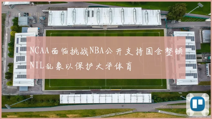 NCAA面临挑战NBA公开支持国会整顿NIL乱象以保护大学体育