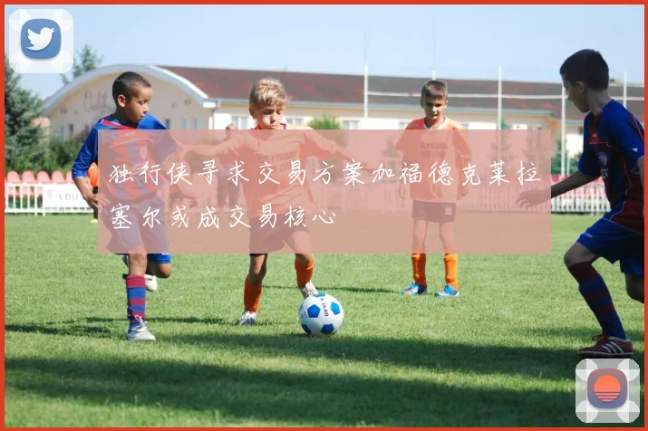 独行侠寻求交易方案加福德克莱拉塞尔或成交易核心