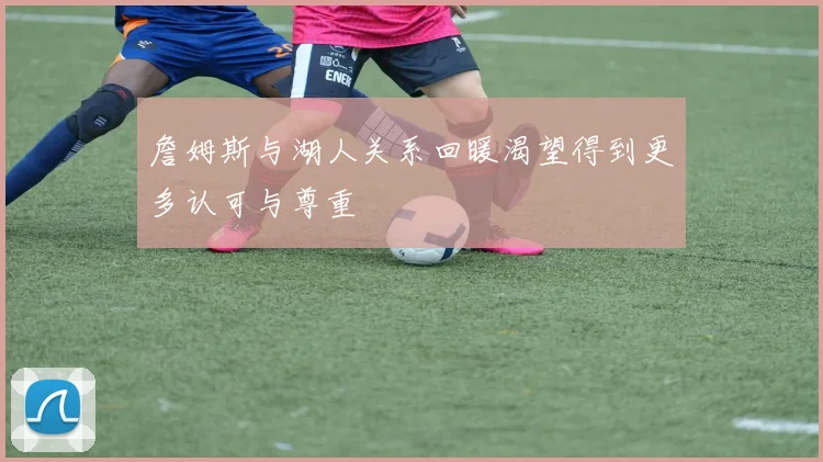 詹姆斯与湖人关系回暖渴望得到更多认可与尊重