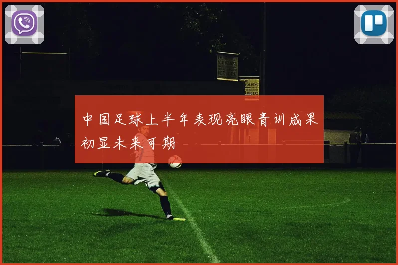 中国足球上半年表现亮眼青训成果初显未来可期