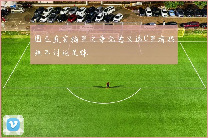 图兰直言梅罗之争无意义选C罗者我绝不讨论足球