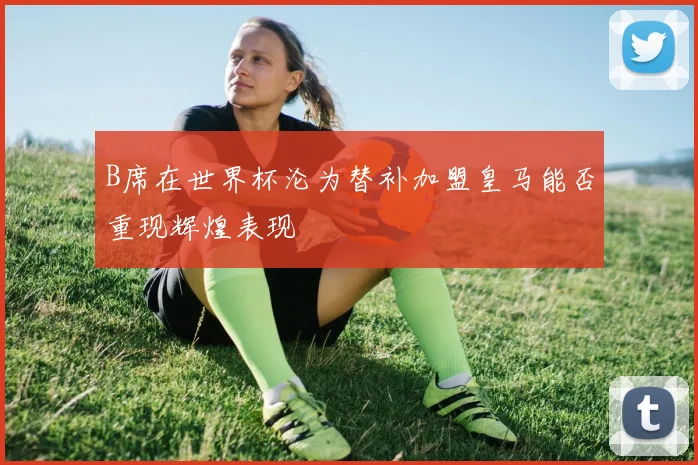 B席在世界杯沦为替补加盟皇马能否重现辉煌表现
