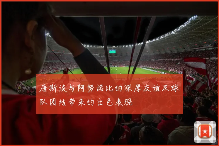 唐斯谈与阿努诺比的深厚友谊及球队团结带来的出色表现