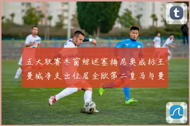 五大联赛冬窗综述塞梅尼奥成标王曼城净支出位居全欧第二皇马与曼联均未投入