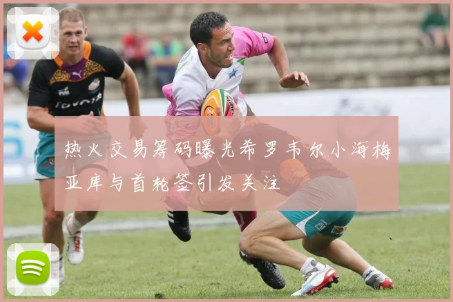 热火交易筹码曝光希罗韦尔小海梅亚库与首轮签引发关注