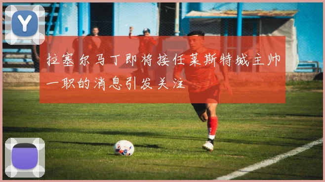 拉塞尔马丁即将接任莱斯特城主帅一职的消息引发关注