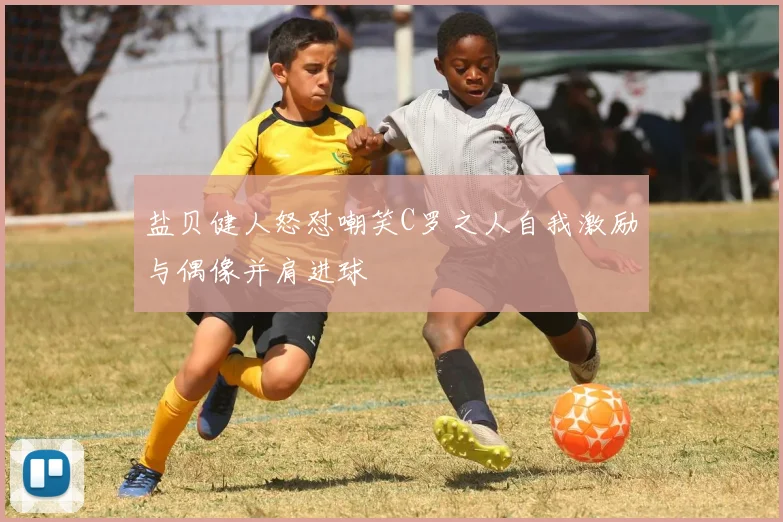 盐贝健人怒怼嘲笑C罗之人自我激励与偶像并肩进球