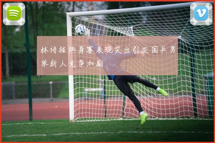 林诗栋热身赛表现突出引发国乒男单新人竞争加剧