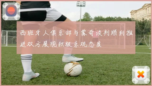 西班牙人俱乐部与蒙奇谈判顺利推进双方展现积极乐观态度