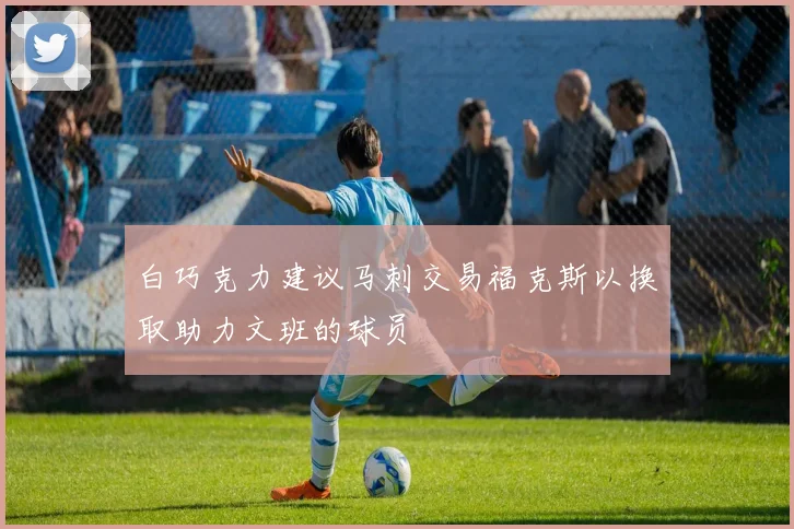 白巧克力建议马刺交易福克斯以换取助力文班的球员