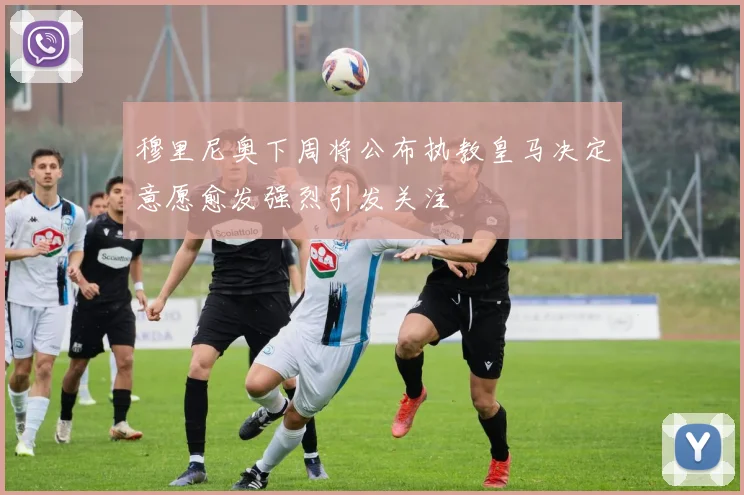 穆里尼奥下周将公布执教皇马决定意愿愈发强烈引发关注