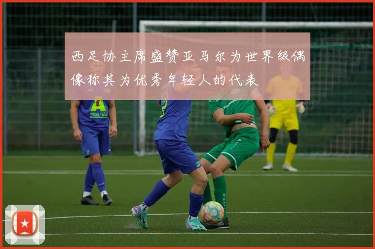 西足协主席盛赞亚马尔为世界级偶像称其为优秀年轻人的代表