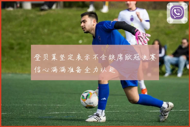 登贝莱坚定表示不会缺席欧冠决赛信心满满准备全力以赴