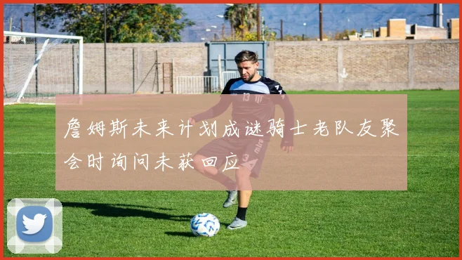 詹姆斯未来计划成谜骑士老队友聚会时询问未获回应