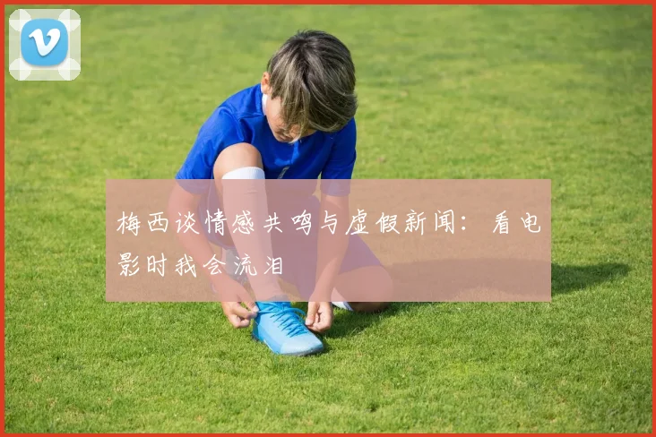 梅西谈情感共鸣与虚假新闻：看电影时我会流泪