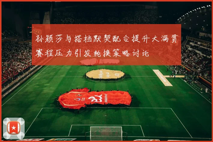 孙颖莎与搭档默契配合提升大满贯赛程压力引发轮换策略讨论